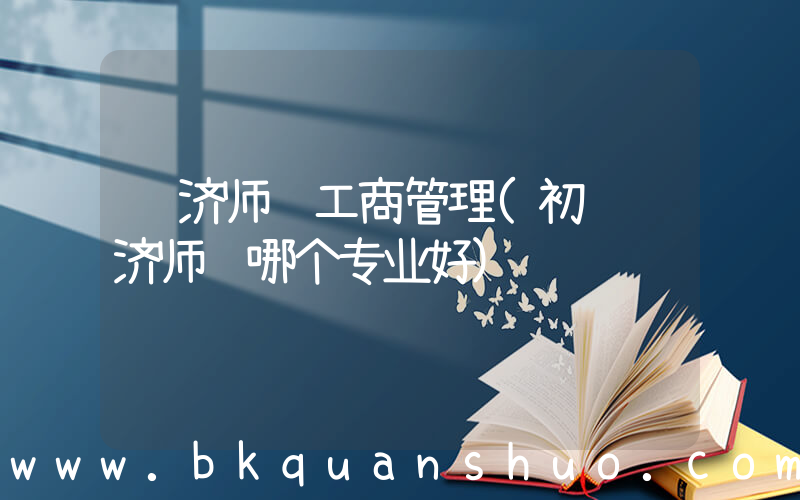 经济师 工商管理(初级经济师选哪个专业好)